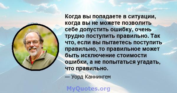 Когда вы попадаете в ситуации, когда вы не можете позволить себе допустить ошибку, очень трудно поступить правильно. Так что, если вы пытаетесь поступить правильно, то правильное может быть исключение стоимости ошибки,