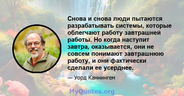 Снова и снова люди пытаются разрабатывать системы, которые облегчают работу завтрашней работы. Но когда наступит завтра, оказывается, они не совсем понимают завтрашнюю работу, и они фактически сделали ее усерднее.