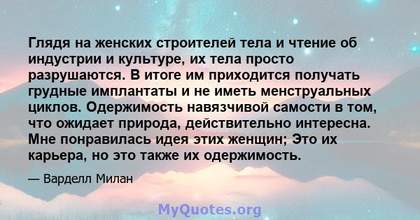 Глядя на женских строителей тела и чтение об индустрии и культуре, их тела просто разрушаются. В итоге им приходится получать грудные имплантаты и не иметь менструальных циклов. Одержимость навязчивой самости в том, что 