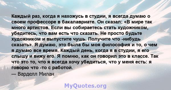 Каждый раз, когда я нахожусь в студии, я всегда думаю о своем профессоре в бакалавриате. Он сказал: «В мире так много артистов. Если вы собираетесь стать художником, убедитесь, что вам есть что сказать. Не просто будьте 