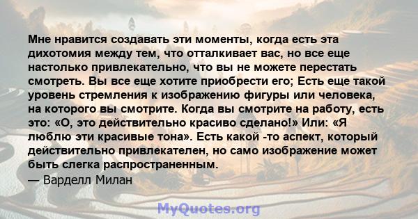 Мне нравится создавать эти моменты, когда есть эта дихотомия между тем, что отталкивает вас, но все еще настолько привлекательно, что вы не можете перестать смотреть. Вы все еще хотите приобрести его; Есть еще такой