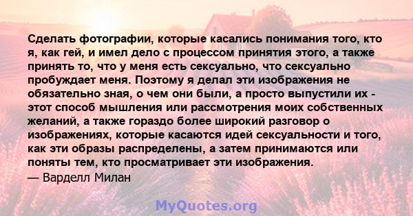 Сделать фотографии, которые касались понимания того, кто я, как гей, и имел дело с процессом принятия этого, а также принять то, что у меня есть сексуально, что сексуально пробуждает меня. Поэтому я делал эти