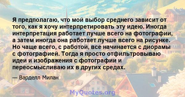 Я предполагаю, что мой выбор среднего зависит от того, как я хочу интерпретировать эту идею. Иногда интерпретация работает лучше всего на фотографии, а затем иногда она работает лучше всего на рисунке. Но чаще всего, с