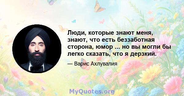 Люди, которые знают меня, знают, что есть беззаботная сторона, юмор ... но вы могли бы легко сказать, что я дерзкий.