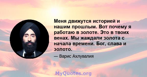 Меня движутся историей и нашим прошлым. Вот почему я работаю в золоте. Это в твоих венах. Мы жаждали золота с начала времени. Бог, слава и золото.