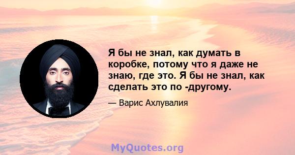 Я бы не знал, как думать в коробке, потому что я даже не знаю, где это. Я бы не знал, как сделать это по -другому.