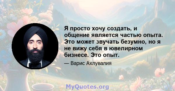 Я просто хочу создать, и общение является частью опыта. Это может звучать безумно, но я не вижу себя в ювелирном бизнесе. Это опыт.