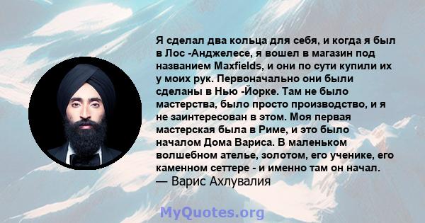 Я сделал два кольца для себя, и когда я был в Лос -Анджелесе, я вошел в магазин под названием Maxfields, и они по сути купили их у моих рук. Первоначально они были сделаны в Нью -Йорке. Там не было мастерства, было