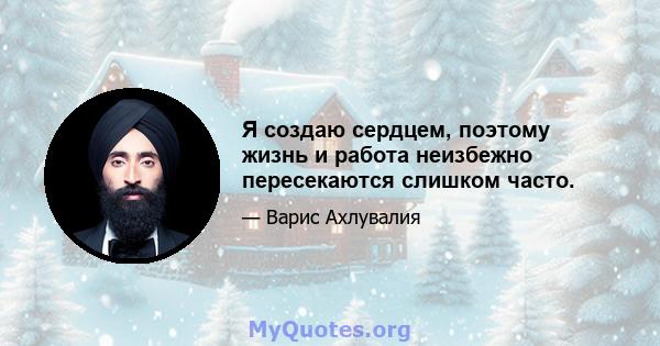 Я создаю сердцем, поэтому жизнь и работа неизбежно пересекаются слишком часто.