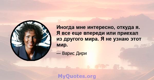 Иногда мне интересно, откуда я. Я все еще впереди или приехал из другого мира. Я не узнаю этот мир.