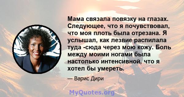 Мама связала повязку на глазах. Следующее, что я почувствовал, что моя плоть была отрезана. Я услышал, как лезвие распилала туда -сюда через мою кожу. Боль между моими ногами была настолько интенсивной, что я хотел бы