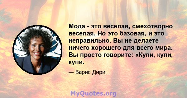 Мода - это веселая, смехотворно веселая. Но это базовая, и это неправильно. Вы не делаете ничего хорошего для всего мира. Вы просто говорите: «Купи, купи, купи.