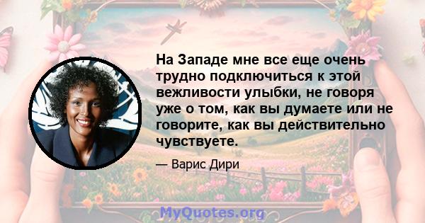 На Западе мне все еще очень трудно подключиться к этой вежливости улыбки, не говоря уже о том, как вы думаете или не говорите, как вы действительно чувствуете.