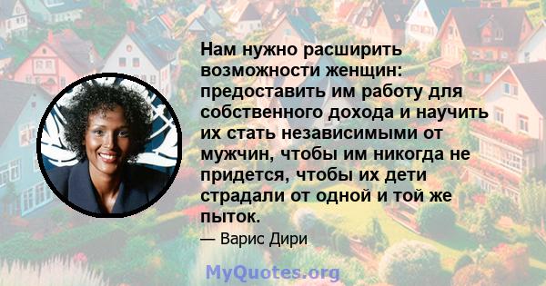 Нам нужно расширить возможности женщин: предоставить им работу для собственного дохода и научить их стать независимыми от мужчин, чтобы им никогда не придется, чтобы их дети страдали от одной и той же пыток.