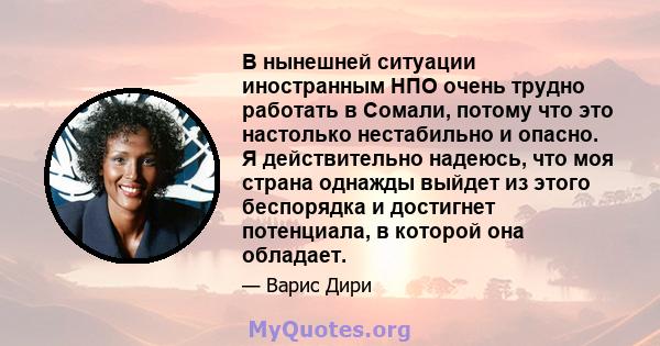 В нынешней ситуации иностранным НПО очень трудно работать в Сомали, потому что это настолько нестабильно и опасно. Я действительно надеюсь, что моя страна однажды выйдет из этого беспорядка и достигнет потенциала, в