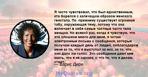 Я часто чувствовал, что был единственным, кто борелся с калечащим образом женского генитала. По -прежнему существует огромная табу, окружающая тему, потому что она включает в себя самые частные части тела женщин. Но