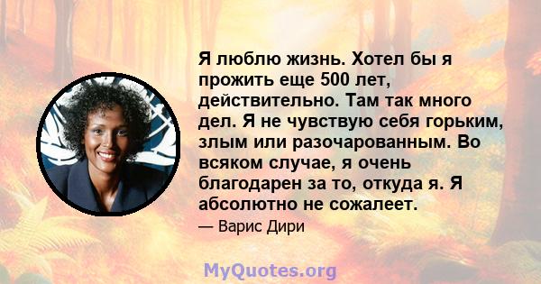 Я люблю жизнь. Хотел бы я прожить еще 500 лет, действительно. Там так много дел. Я не чувствую себя горьким, злым или разочарованным. Во всяком случае, я очень благодарен за то, откуда я. Я абсолютно не сожалеет.