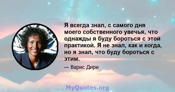 Я всегда знал, с самого дня моего собственного увечья, что однажды я буду бороться с этой практикой. Я не знал, как и когда, но я знал, что буду бороться с этим.