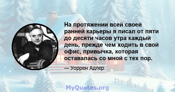 На протяжении всей своей ранней карьеры я писал от пяти до десяти часов утра каждый день, прежде чем ходить в свой офис, привычка, которая оставалась со мной с тех пор.