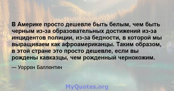 В Америке просто дешевле быть белым, чем быть черным из-за образовательных достижений из-за инцидентов полиции, из-за бедности, в которой мы выращиваем как афроамериканцы. Таким образом, в этой стране это просто