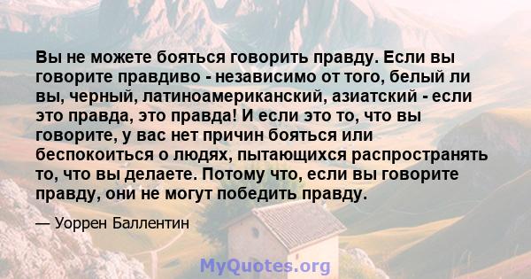 Вы не можете бояться говорить правду. Если вы говорите правдиво - независимо от того, белый ли вы, черный, латиноамериканский, азиатский - если это правда, это правда! И если это то, что вы говорите, у вас нет причин