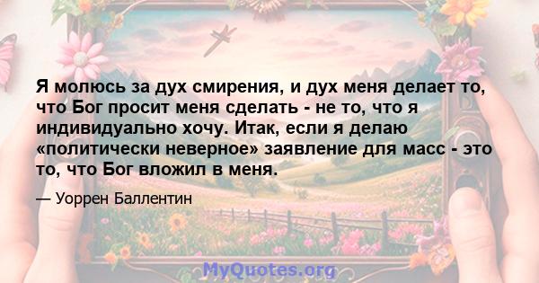 Я молюсь за дух смирения, и дух меня делает то, что Бог просит меня сделать - не то, что я индивидуально хочу. Итак, если я делаю «политически неверное» заявление для масс - это то, что Бог вложил в меня.