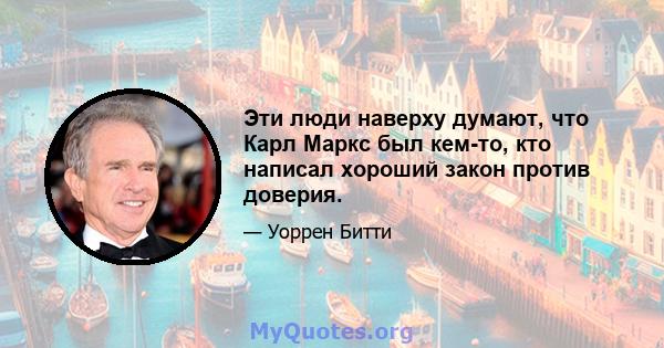 Эти люди наверху думают, что Карл Маркс был кем-то, кто написал хороший закон против доверия.