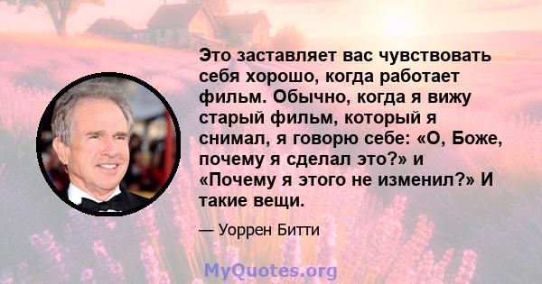 Это заставляет вас чувствовать себя хорошо, когда работает фильм. Обычно, когда я вижу старый фильм, который я снимал, я говорю себе: «О, Боже, почему я сделал это?» и «Почему я этого не изменил?» И такие вещи.