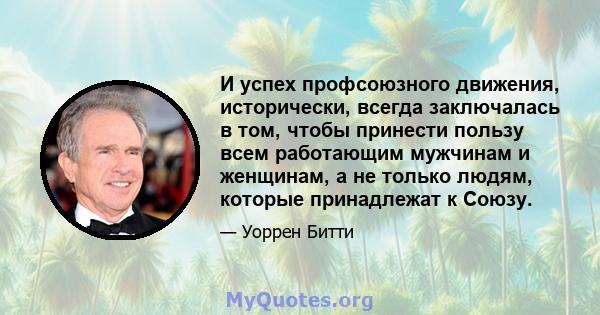 И успех профсоюзного движения, исторически, всегда заключалась в том, чтобы принести пользу всем работающим мужчинам и женщинам, а не только людям, которые принадлежат к Союзу.