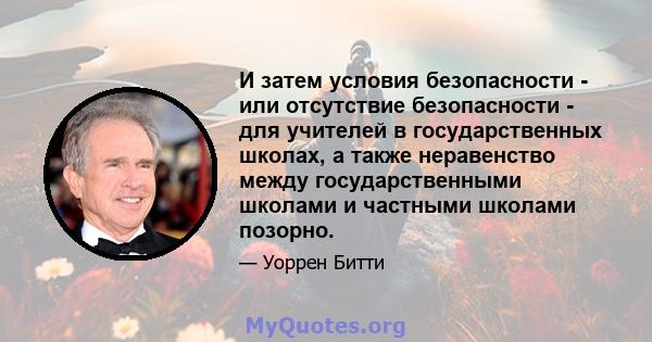 И затем условия безопасности - или отсутствие безопасности - для учителей в государственных школах, а также неравенство между государственными школами и частными школами позорно.