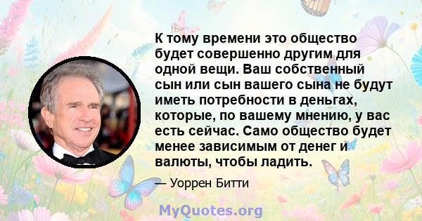 К тому времени это общество будет совершенно другим для одной вещи. Ваш собственный сын или сын вашего сына не будут иметь потребности в деньгах, которые, по вашему мнению, у вас есть сейчас. Само общество будет менее