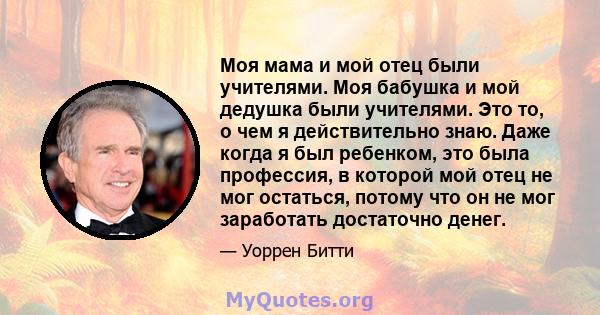 Моя мама и мой отец были учителями. Моя бабушка и мой дедушка были учителями. Это то, о чем я действительно знаю. Даже когда я был ребенком, это была профессия, в которой мой отец не мог остаться, потому что он не мог