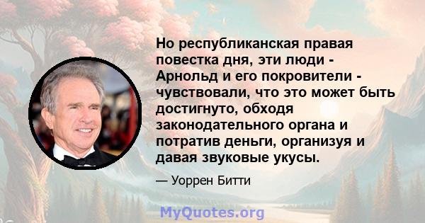 Но республиканская правая повестка дня, эти люди - Арнольд и его покровители - чувствовали, что это может быть достигнуто, обходя законодательного органа и потратив деньги, организуя и давая звуковые укусы.