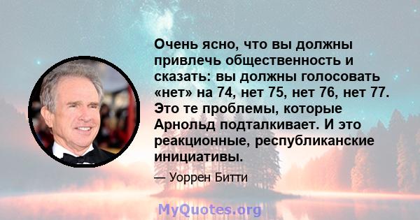 Очень ясно, что вы должны привлечь общественность и сказать: вы должны голосовать «нет» на 74, нет 75, нет 76, нет 77. Это те проблемы, которые Арнольд подталкивает. И это реакционные, республиканские инициативы.