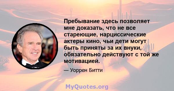 Пребывание здесь позволяет мне доказать, что не все стареющие, нарциссические актеры кино, чьи дети могут быть приняты за их внуки, обязательно действуют с той же мотивацией.