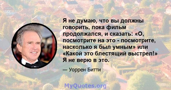 Я не думаю, что вы должны говорить, пока фильм продолжался, и сказать: «О, посмотрите на это - посмотрите, насколько я был умным» или «Какой это блестящий выстрел!» Я не верю в это.