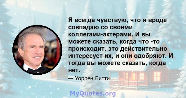 Я всегда чувствую, что я вроде совпадаю со своими коллегами-актерами. И вы можете сказать, когда что -то происходит, это действительно интересует их, и они одобряют. И тогда вы можете сказать, когда нет.