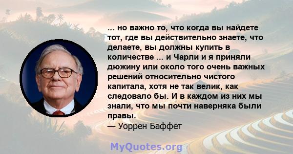 ... но важно то, что когда вы найдете тот, где вы действительно знаете, что делаете, вы должны купить в количестве ... и Чарли и я приняли дюжину или около того очень важных решений относительно чистого капитала, хотя