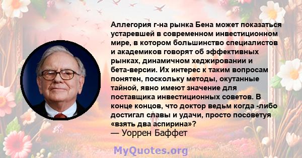 Аллегория г-на рынка Бена может показаться устаревшей в современном инвестиционном мире, в котором большинство специалистов и академиков говорят об эффективных рынках, динамичном хеджировании и бета-версии. Их интерес к 