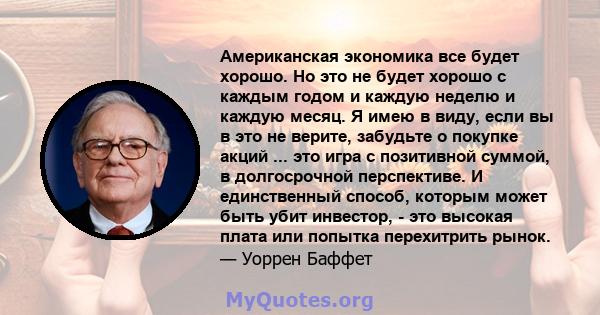 Американская экономика все будет хорошо. Но это не будет хорошо с каждым годом и каждую неделю и каждую месяц. Я имею в виду, если вы в это не верите, забудьте о покупке акций ... это игра с позитивной суммой, в