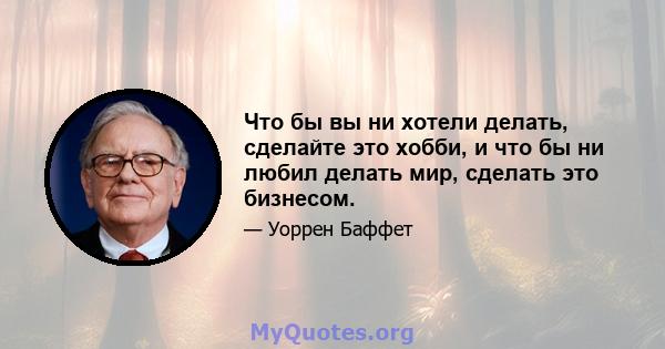 Что бы вы ни хотели делать, сделайте это хобби, и что бы ни любил делать мир, сделать это бизнесом.