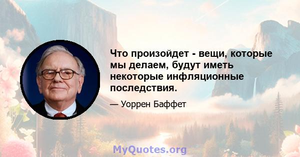 Что произойдет - вещи, которые мы делаем, будут иметь некоторые инфляционные последствия.