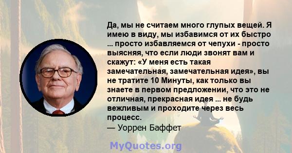 Да, мы не считаем много глупых вещей. Я имею в виду, мы избавимся от их быстро ... просто избавляемся от чепухи - просто выясняя, что если люди звонят вам и скажут: «У меня есть такая замечательная, замечательная идея», 