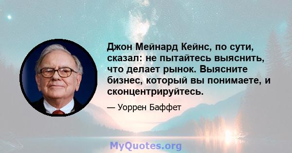 Джон Мейнард Кейнс, по сути, сказал: не пытайтесь выяснить, что делает рынок. Выясните бизнес, который вы понимаете, и сконцентрируйтесь.