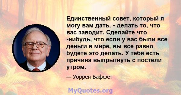 Единственный совет, который я могу вам дать, - делать то, что вас заводит. Сделайте что -нибудь, что если у вас были все деньги в мире, вы все равно будете это делать. У тебя есть причина выпрыгнуть с постели утром.