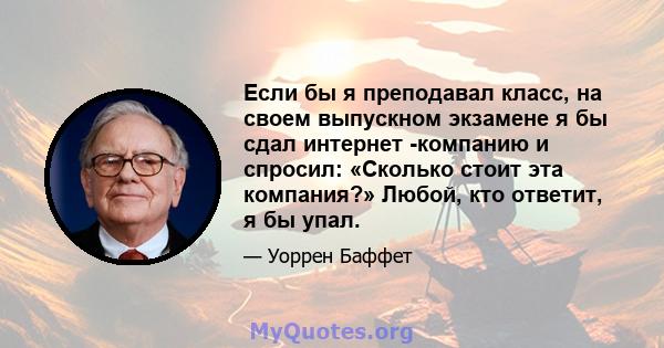 Если бы я преподавал класс, на своем выпускном экзамене я бы сдал интернет -компанию и спросил: «Сколько стоит эта компания?» Любой, кто ответит, я бы упал.