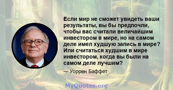 Если мир не сможет увидеть ваши результаты, вы бы предпочли, чтобы вас считали величайшим инвестором в мире, но на самом деле имел худшую запись в мире? Или считаться худшим в мире инвестором, когда вы были на самом