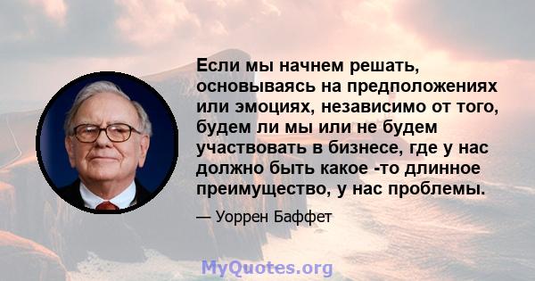 Если мы начнем решать, основываясь на предположениях или эмоциях, независимо от того, будем ли мы или не будем участвовать в бизнесе, где у нас должно быть какое -то длинное преимущество, у нас проблемы.