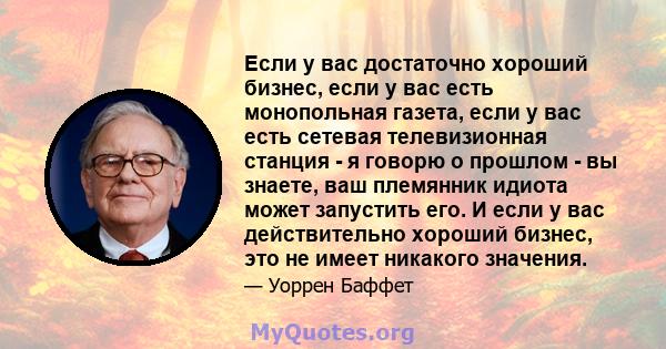 Если у вас достаточно хороший бизнес, если у вас есть монопольная газета, если у вас есть сетевая телевизионная станция - я говорю о прошлом - вы знаете, ваш племянник идиота может запустить его. И если у вас