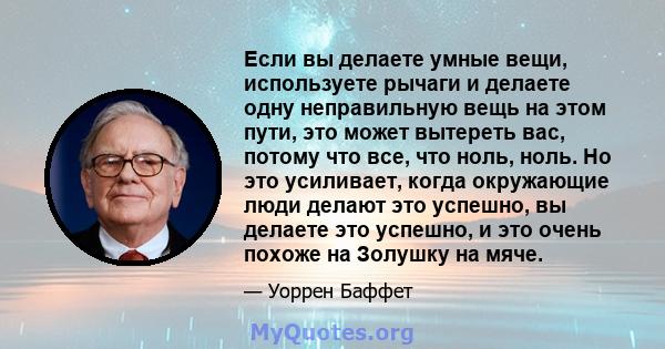 Если вы делаете умные вещи, используете рычаги и делаете одну неправильную вещь на этом пути, это может вытереть вас, потому что все, что ноль, ноль. Но это усиливает, когда окружающие люди делают это успешно, вы